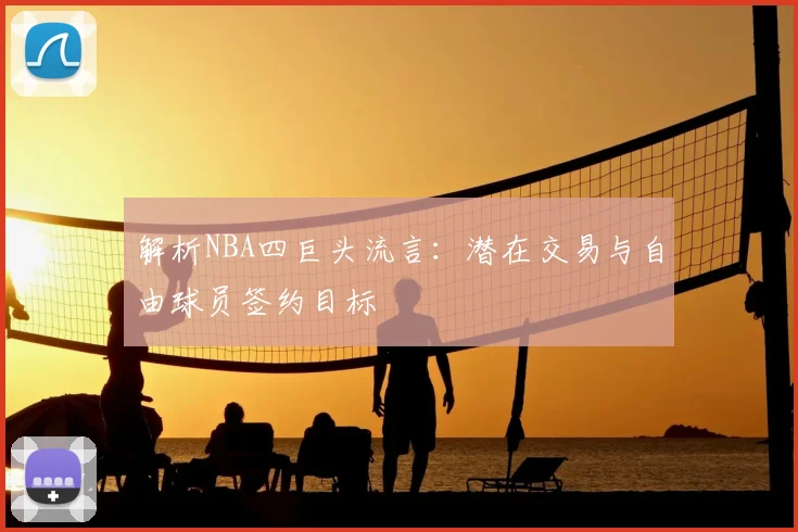 解析NBA四巨头流言:潜在交易与自由球员签约目标