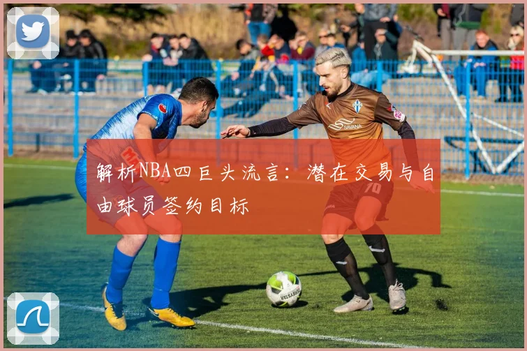 解析NBA四巨头流言：潜在交易与自由球员签约目标