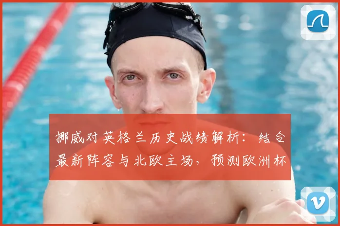 挪威对英格兰历史战绩解析:结合最新阵容与北欧主场,预测欧洲杯预选赛关键比分