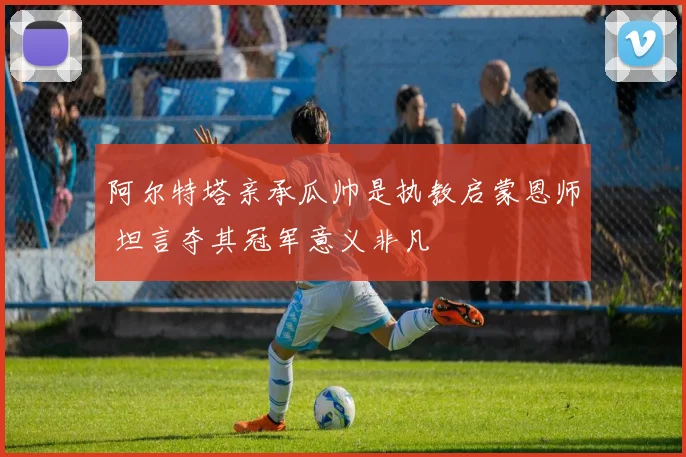 阿尔特塔亲承瓜帅是执教启蒙恩师 坦言夺其冠军意义非凡
