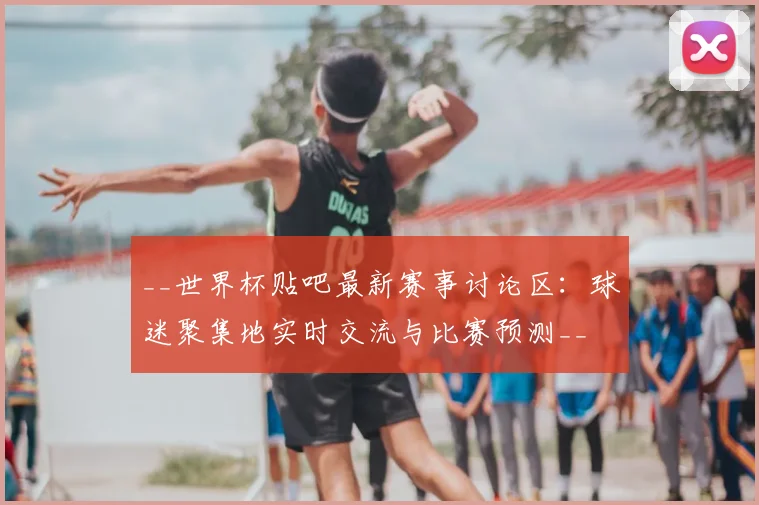 __世界杯贴吧最新赛事讨论区：球迷聚集地实时交流与比赛预测__