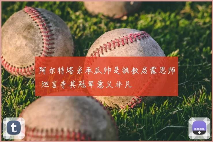 阿尔特塔亲承瓜帅是执教启蒙恩师 坦言夺其冠军意义非凡