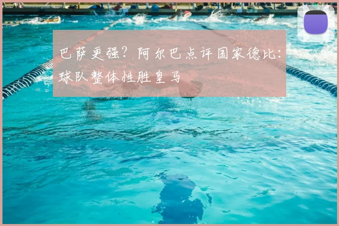 巴萨更强？阿尔巴点评国家德比：球队整体性胜皇马