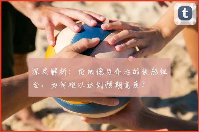 深度解析：伦纳德与乔治的快船组合，为何难以达到预期高度？
