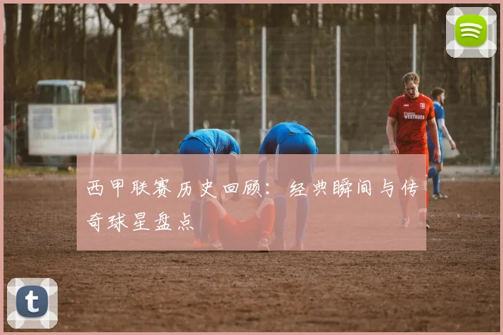 西甲联赛历史回顾:经典瞬间与传奇球星盘点