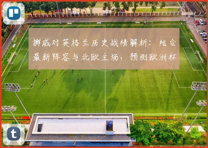 挪威对英格兰历史战绩解析：结合最新阵容与北欧主场，预测欧洲杯预选赛关键比分